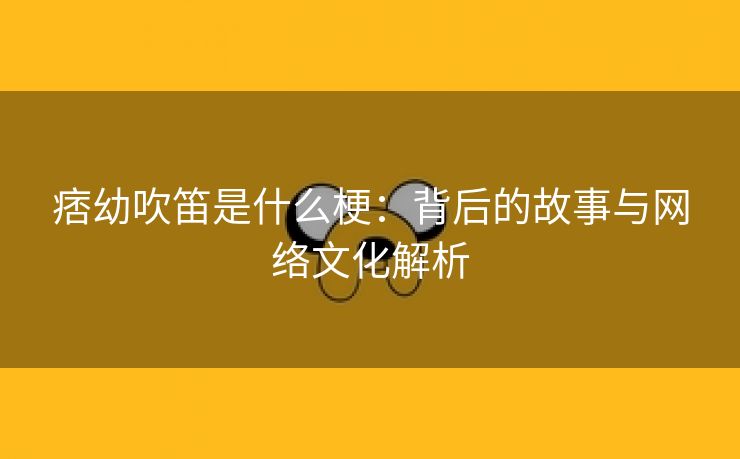 痞幼吹笛是什么梗：背后的故事与网络文化解析