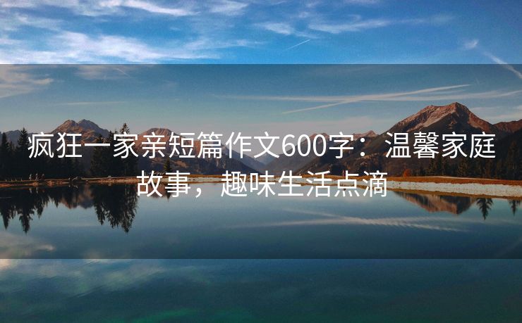 疯狂一家亲短篇作文600字：温馨家庭故事，趣味生活点滴