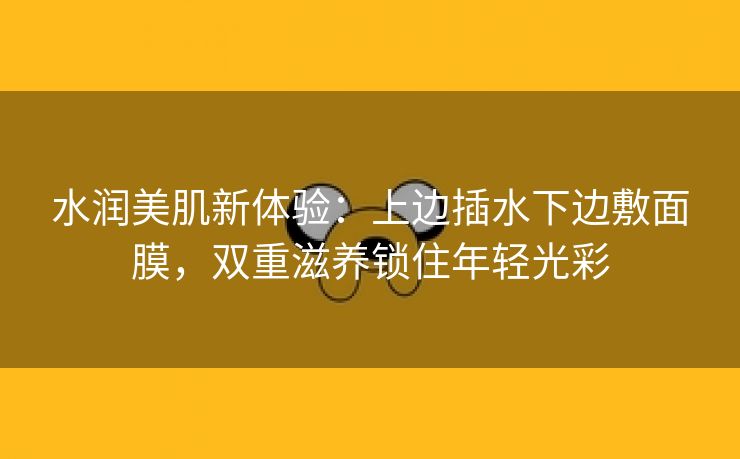 水润美肌新体验：上边插水下边敷面膜，双重滋养锁住年轻光彩