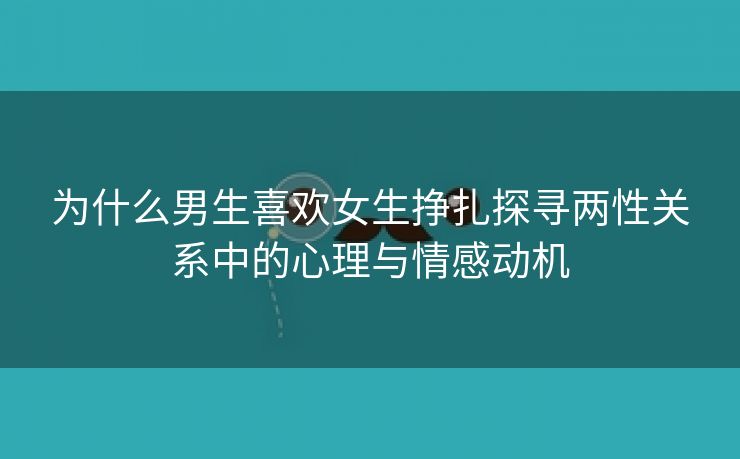 为什么男生喜欢女生挣扎探寻两性关系中的心理与情感动机