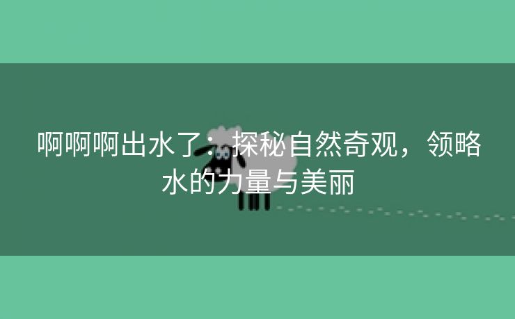 啊啊啊出水了：探秘自然奇观，领略水的力量与美丽