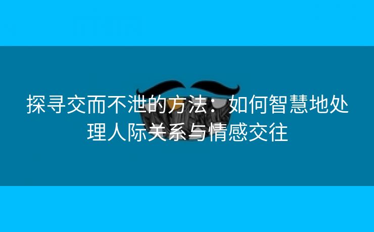 探寻交而不泄的方法：如何智慧地处理人际关系与情感交往