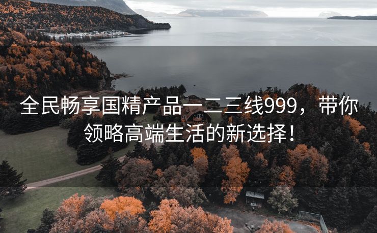 全民畅享国精产品一二三线999，带你领略高端生活的新选择！