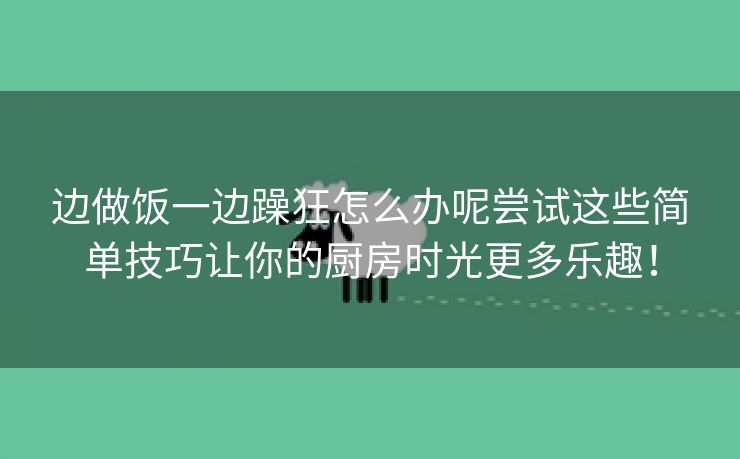 边做饭一边躁狂怎么办呢尝试这些简单技巧让你的厨房时光更多乐趣！