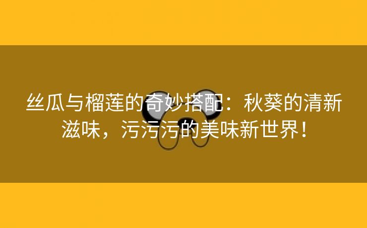 丝瓜与榴莲的奇妙搭配：秋葵的清新滋味，污污污的美味新世界！