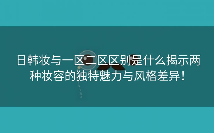 日韩妆与一区二区区别是什么揭示两种妆容的独特魅力与风格差异！