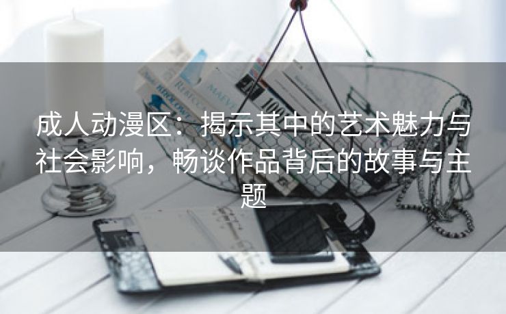 成人动漫区：揭示其中的艺术魅力与社会影响，畅谈作品背后的故事与主题