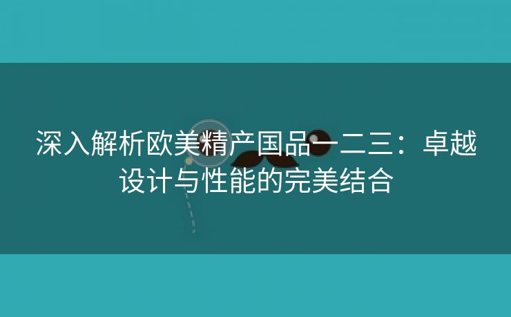 深入解析欧美精产国品一二三：卓越设计与性能的完美结合