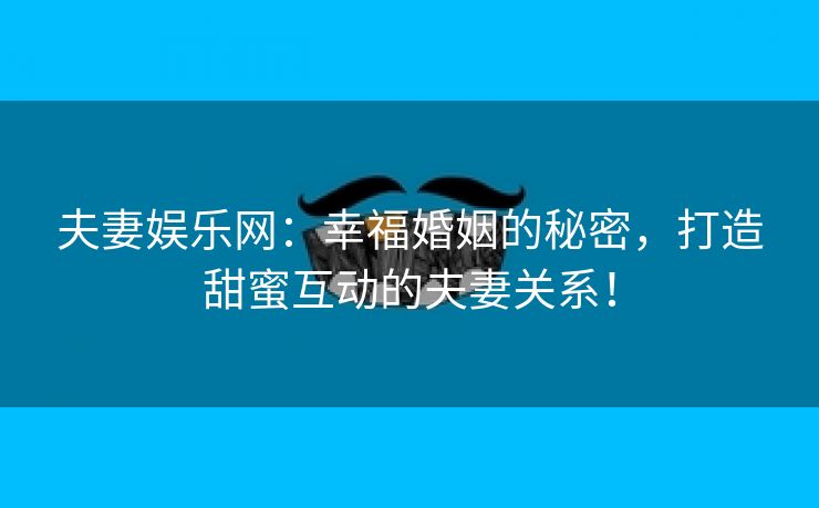 夫妻娱乐网：幸福婚姻的秘密，打造甜蜜互动的夫妻关系！