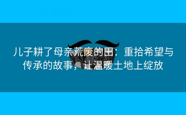 儿子耕了母亲荒废的田：重拾希望与传承的故事，让温暖土地上绽放