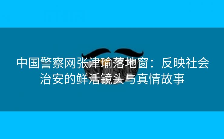 中国警察网张津瑜落地窗：反映社会治安的鲜活镜头与真情故事