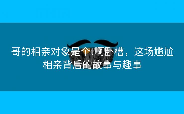 哥的相亲对象是个t啊卧槽，这场尴尬相亲背后的故事与趣事