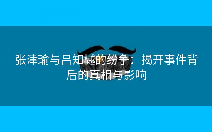 张津瑜与吕知樾的纷争：揭开事件背后的真相与影响