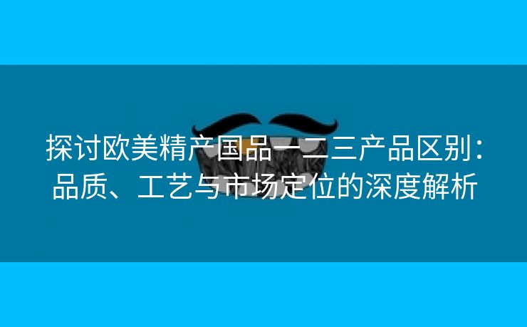 探讨欧美精产国品一二三产品区别：品质、工艺与市场定位的深度解析