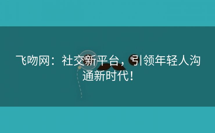 飞吻网：社交新平台，引领年轻人沟通新时代！