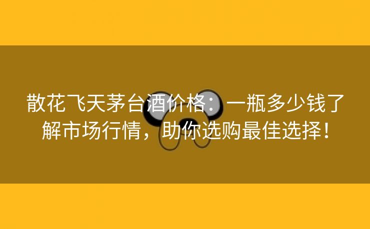 散花飞天茅台酒价格：一瓶多少钱了解市场行情，助你选购最佳选择！