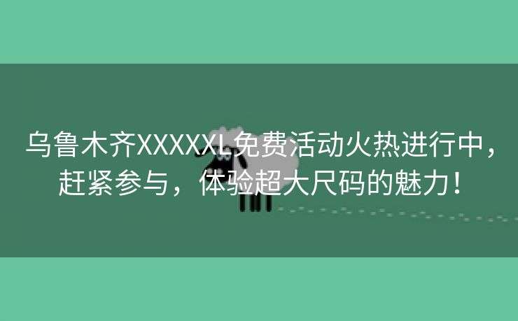 乌鲁木齐XXXXXL免费活动火热进行中，赶紧参与，体验超大尺码的魅力！