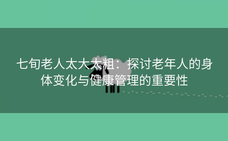 七旬老人太大太粗：探讨老年人的身体变化与健康管理的重要性