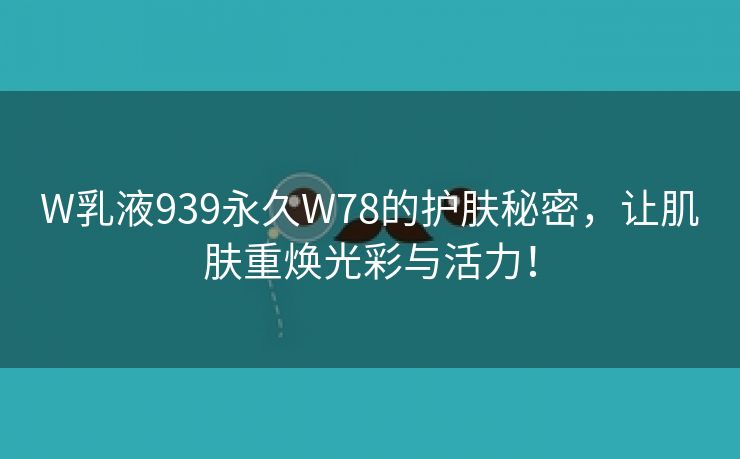 W乳液939永久W78的护肤秘密，让肌肤重焕光彩与活力！