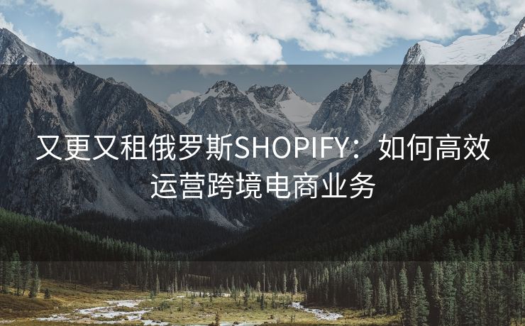 又更又租俄罗斯SHOPIFY：如何高效运营跨境电商业务