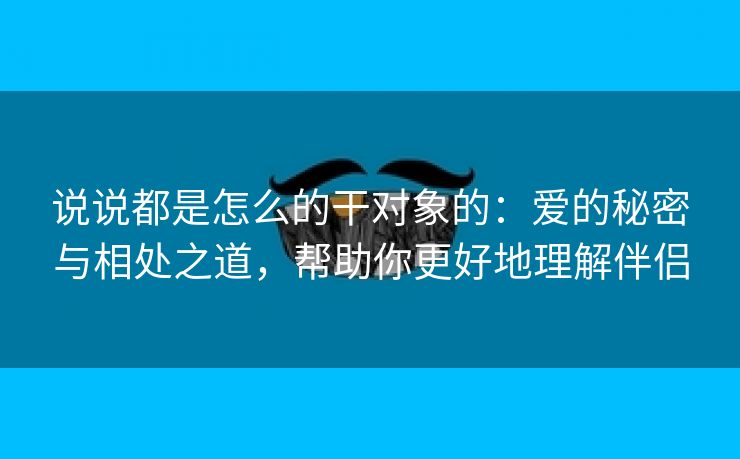 说说都是怎么的干对象的：爱的秘密与相处之道，帮助你更好地理解伴侣