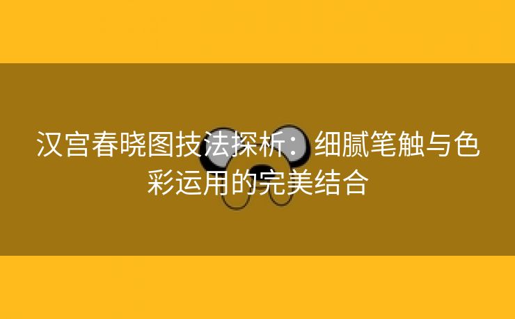 汉宫春晓图技法探析：细腻笔触与色彩运用的完美结合