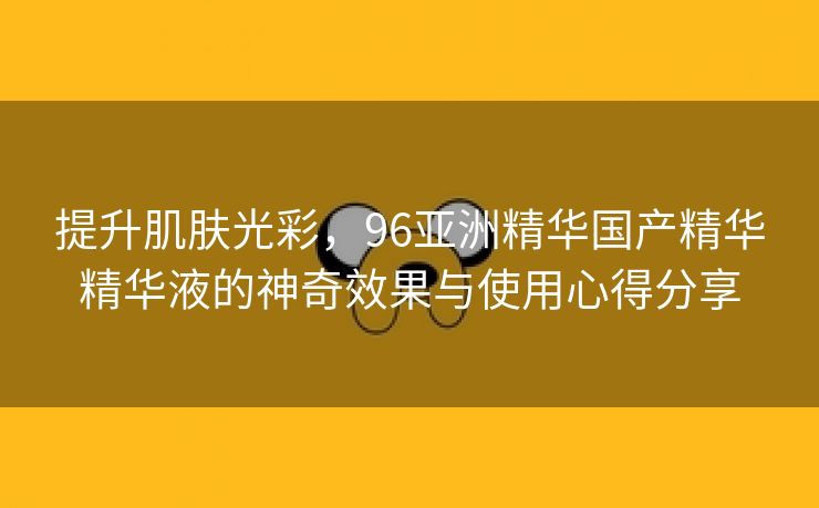 提升肌肤光彩，96亚洲精华国产精华精华液的神奇效果与使用心得分享