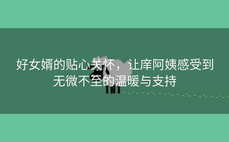 好女婿的贴心关怀，让庠阿姨感受到无微不至的温暖与支持