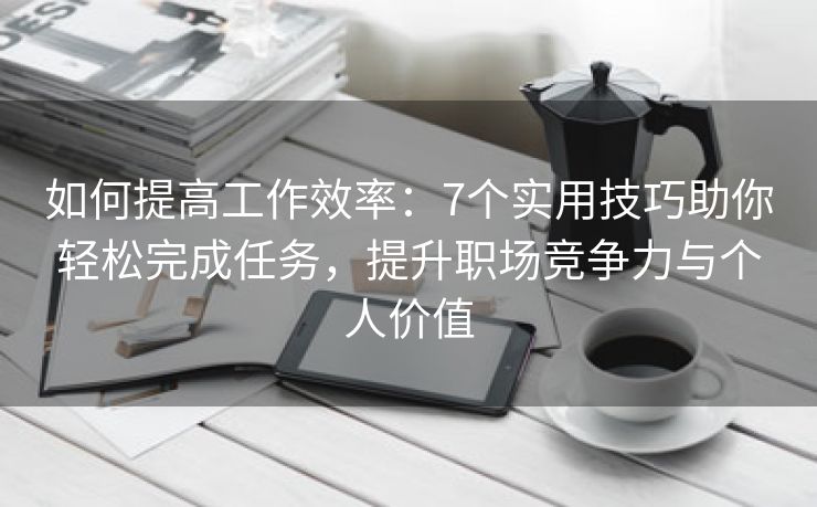 如何提高工作效率：7个实用技巧助你轻松完成任务，提升职场竞争力与个人价值