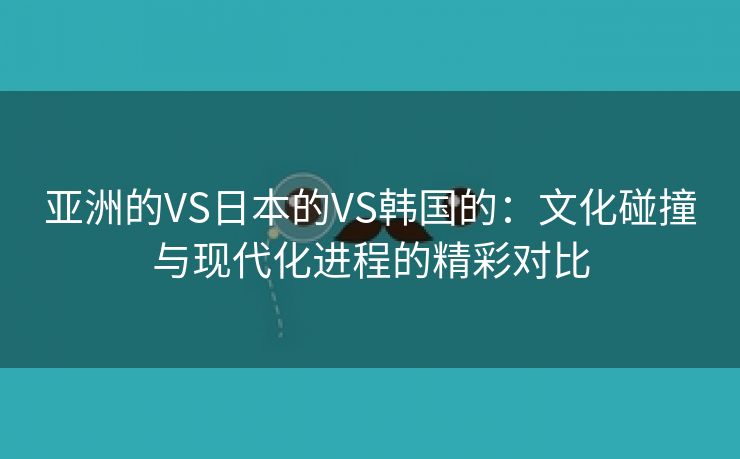 亚洲的VS日本的VS韩国的：文化碰撞与现代化进程的精彩对比