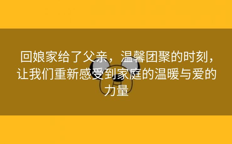 回娘家给了父亲，温馨团聚的时刻，让我们重新感受到家庭的温暖与爱的力量