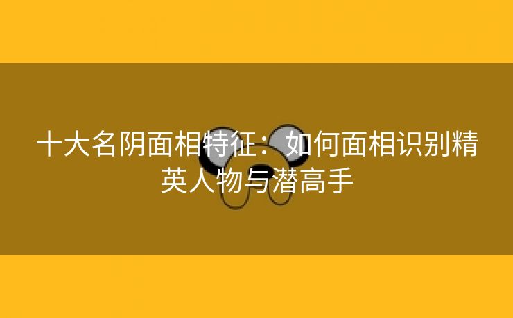 十大名阴面相特征：如何面相识别精英人物与潜高手