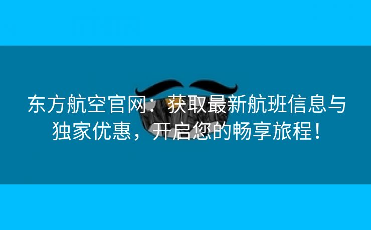 东方航空官网：获取最新航班信息与独家优惠，开启您的畅享旅程！