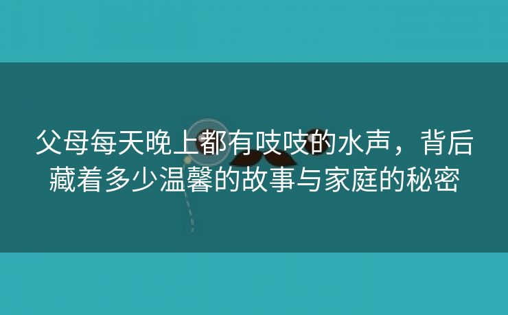 父母每天晚上都有吱吱的水声，背后藏着多少温馨的故事与家庭的秘密