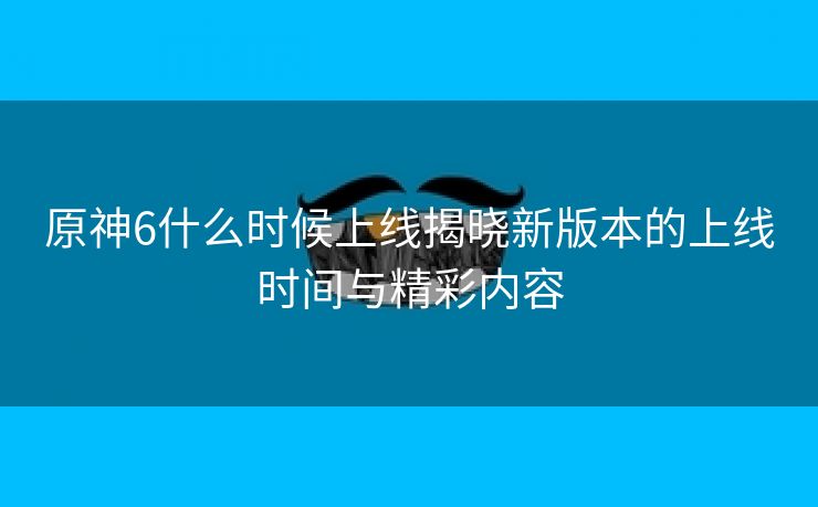 原神6什么时候上线揭晓新版本的上线时间与精彩内容