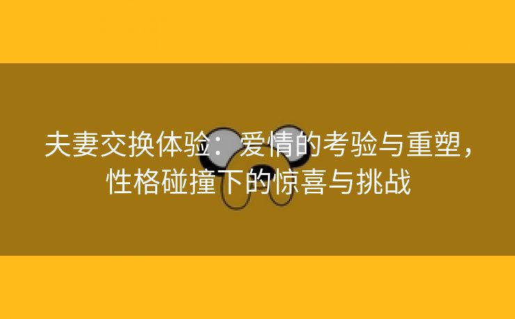 夫妻交换体验：爱情的考验与重塑，性格碰撞下的惊喜与挑战