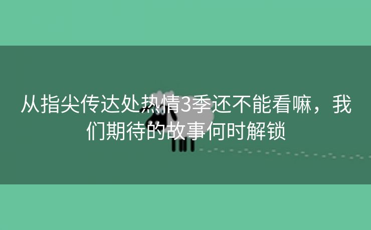 从指尖传达处热情3季还不能看嘛，我们期待的故事何时解锁