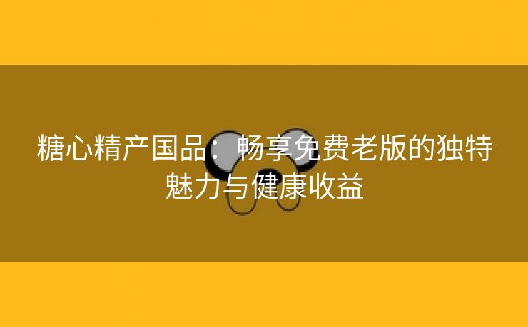 糖心精产国品：畅享免费老版的独特魅力与健康收益