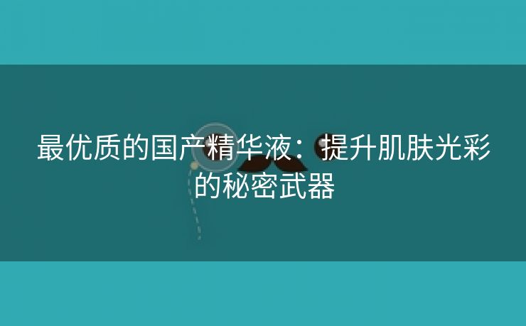 最优质的国产精华液：提升肌肤光彩的秘密武器