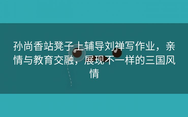 孙尚香站凳子上辅导刘禅写作业，亲情与教育交融，展现不一样的三国风情