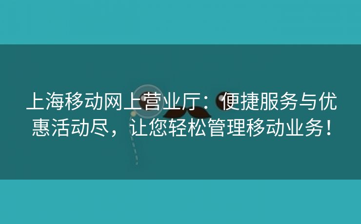 上海移动网上营业厅：便捷服务与优惠活动尽，让您轻松管理移动业务！