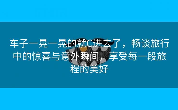 车子一晃一晃的就C进去了，畅谈旅行中的惊喜与意外瞬间，享受每一段旅程的美好