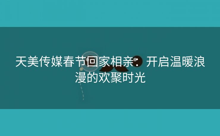 天美传媒春节回家相亲：开启温暖浪漫的欢聚时光