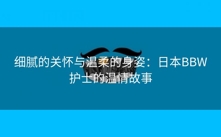 细腻的关怀与温柔的身姿：日本BBW护士的温情故事