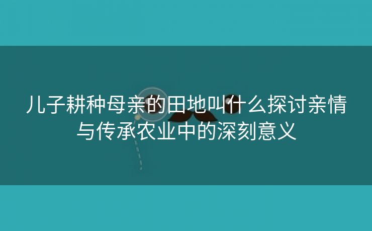 儿子耕种母亲的田地叫什么探讨亲情与传承农业中的深刻意义