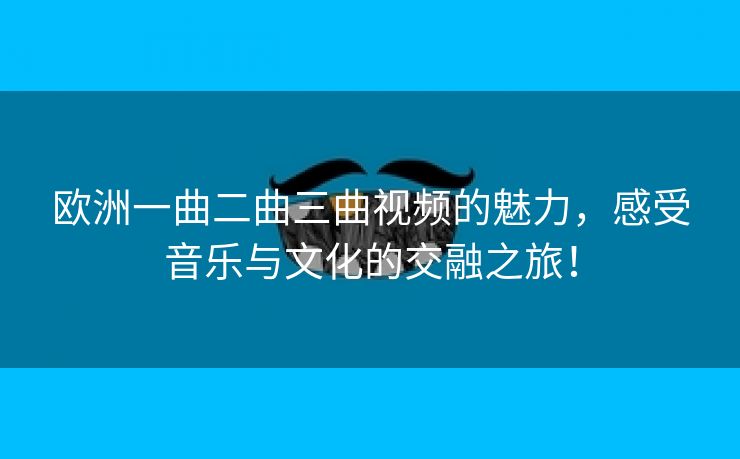 欧洲一曲二曲三曲视频的魅力，感受音乐与文化的交融之旅！