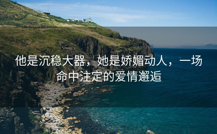 他是沉稳大器，她是娇媚动人，一场命中注定的爱情邂逅