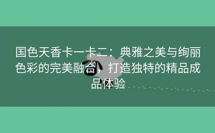 国色天香卡一卡二：典雅之美与绚丽色彩的完美融合，打造独特的精品成品体验