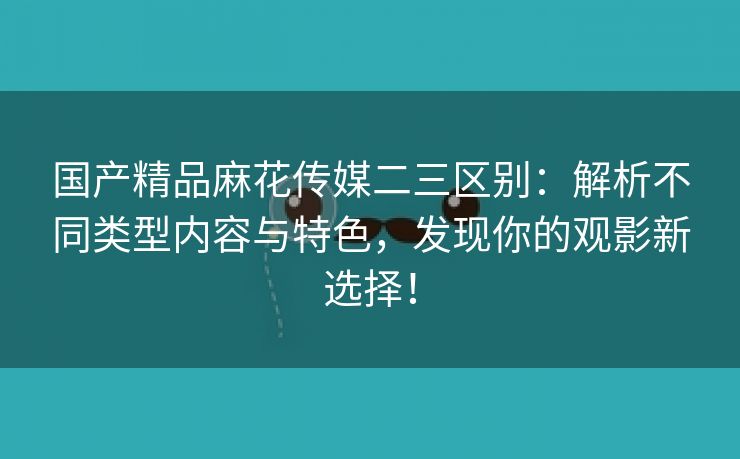 国产精品麻花传媒二三区别：解析不同类型内容与特色，发现你的观影新选择！