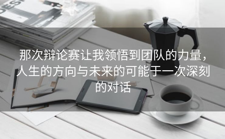 那次辩论赛让我领悟到团队的力量，人生的方向与未来的可能于一次深刻的对话